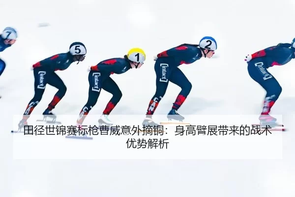 田径世锦赛标枪曹威意外摘铜：身高臂展带来的战术优势解析